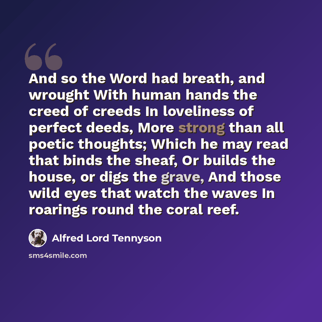 “And so the Word had breath, and wrought With human hands the creed of creeds In loveliness of perfect deeds, More strong than all poetic thoughts; Which he may read that binds the sheaf, Or builds the house, or digs the grave, And those wild eyes that watch the waves In roarings round the coral…” quote by Alfred Lord Tennyson