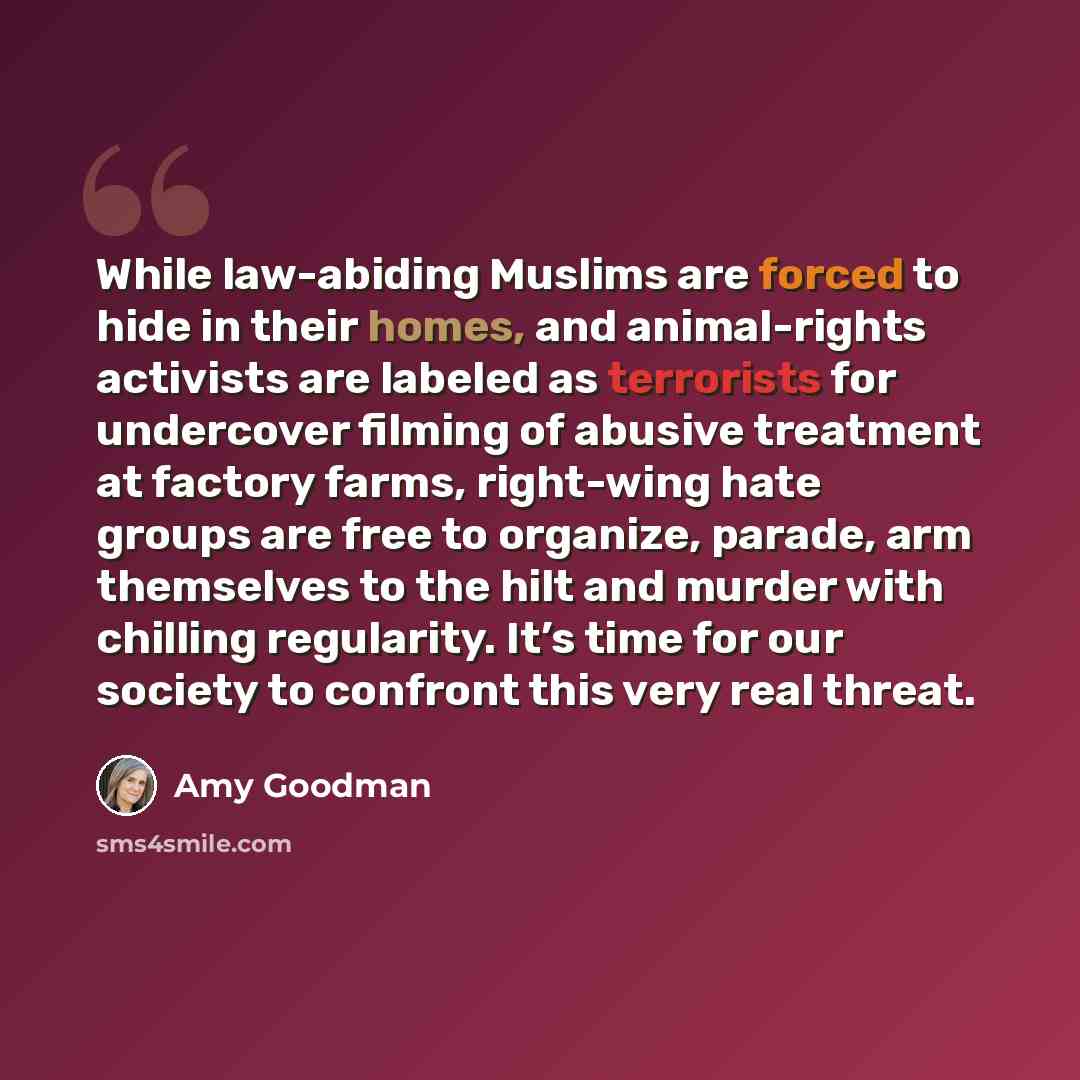 “While law-abiding Muslims are forced to hide in their homes, and animal-rights activists are labeled as terrorists for undercover filming of abusive treatment at factory farms, right-wing hate groups are free to organize, parade, arm themselves to the hilt and murder with chilling regularity. It’s…” quote by Amy Goodman