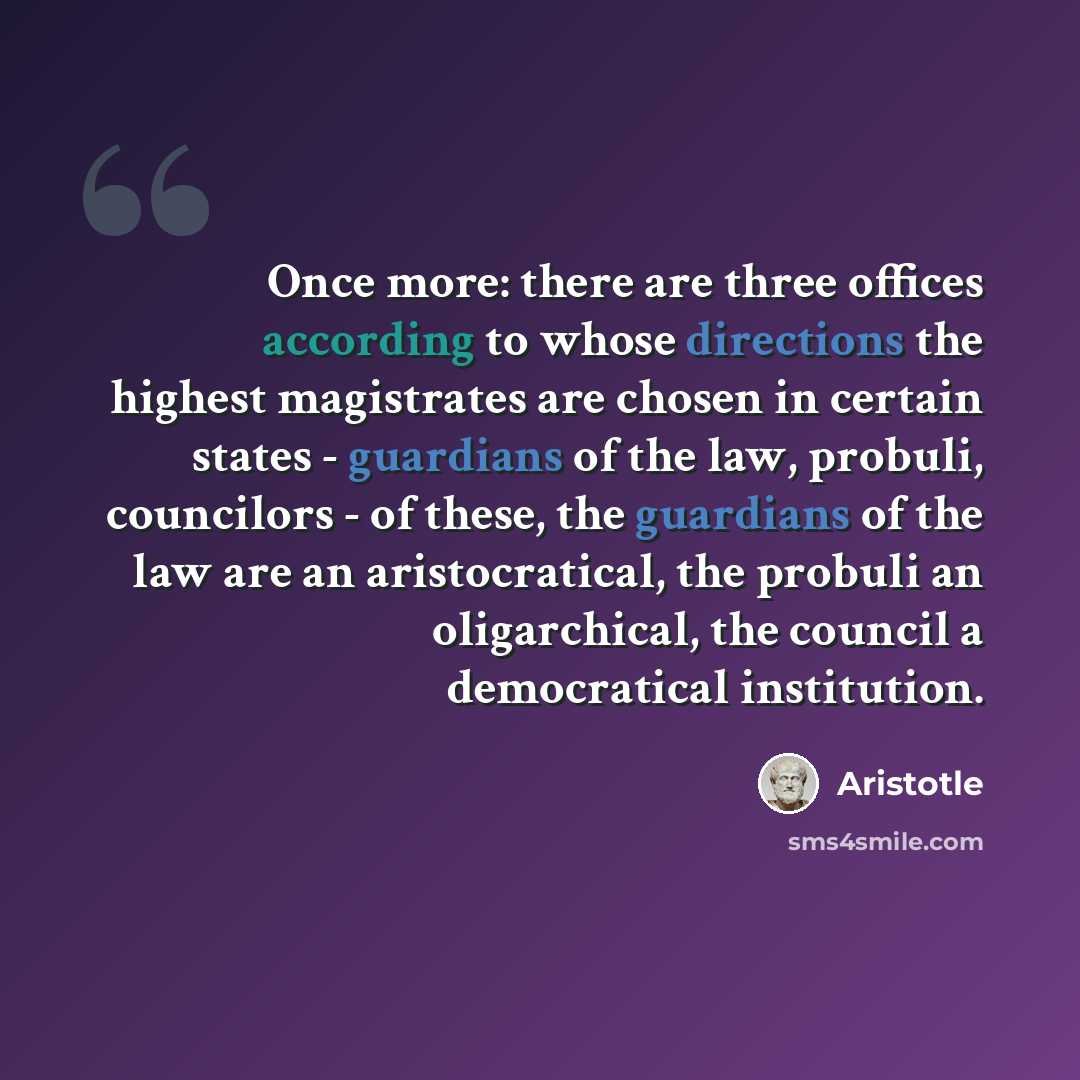 “Once more: there are three offices according to whose directions the highest magistrates are chosen in certain states - guardians of the law, probuli, councilors - of these, the guardians of the law are an aristocratical, the probuli an oligarchical, the council a democratical institution.” quote by Aristotle