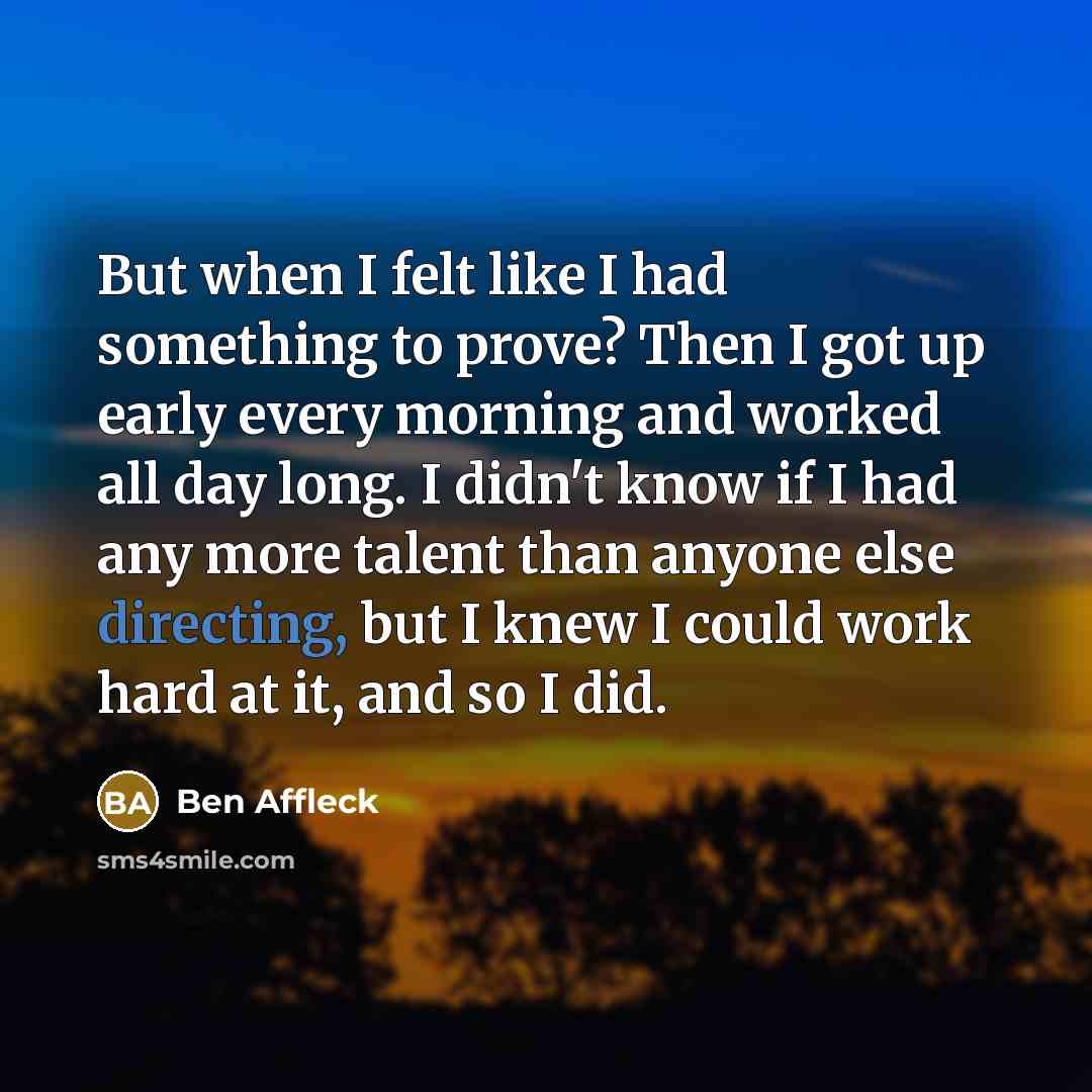 “But when I felt like I had something to prove? Then I got up early every morning and worked all day long. I didn't know if I had any more talent than anyone else directing, but I knew I could work hard at it, and so I did.” quote by Ben Affleck