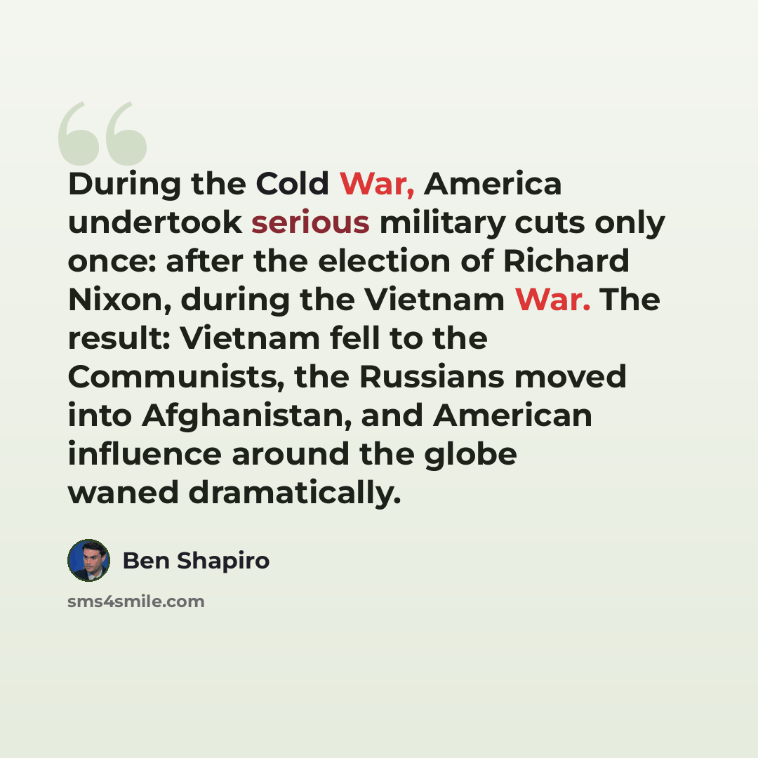 “During the Cold War, America undertook serious military cuts only once: after the election of Richard Nixon, during the Vietnam War. The result: Vietnam fell to the Communists, the Russians moved into Afghanistan, and American influence around the globe waned dramatically.” quote by Ben Shapiro