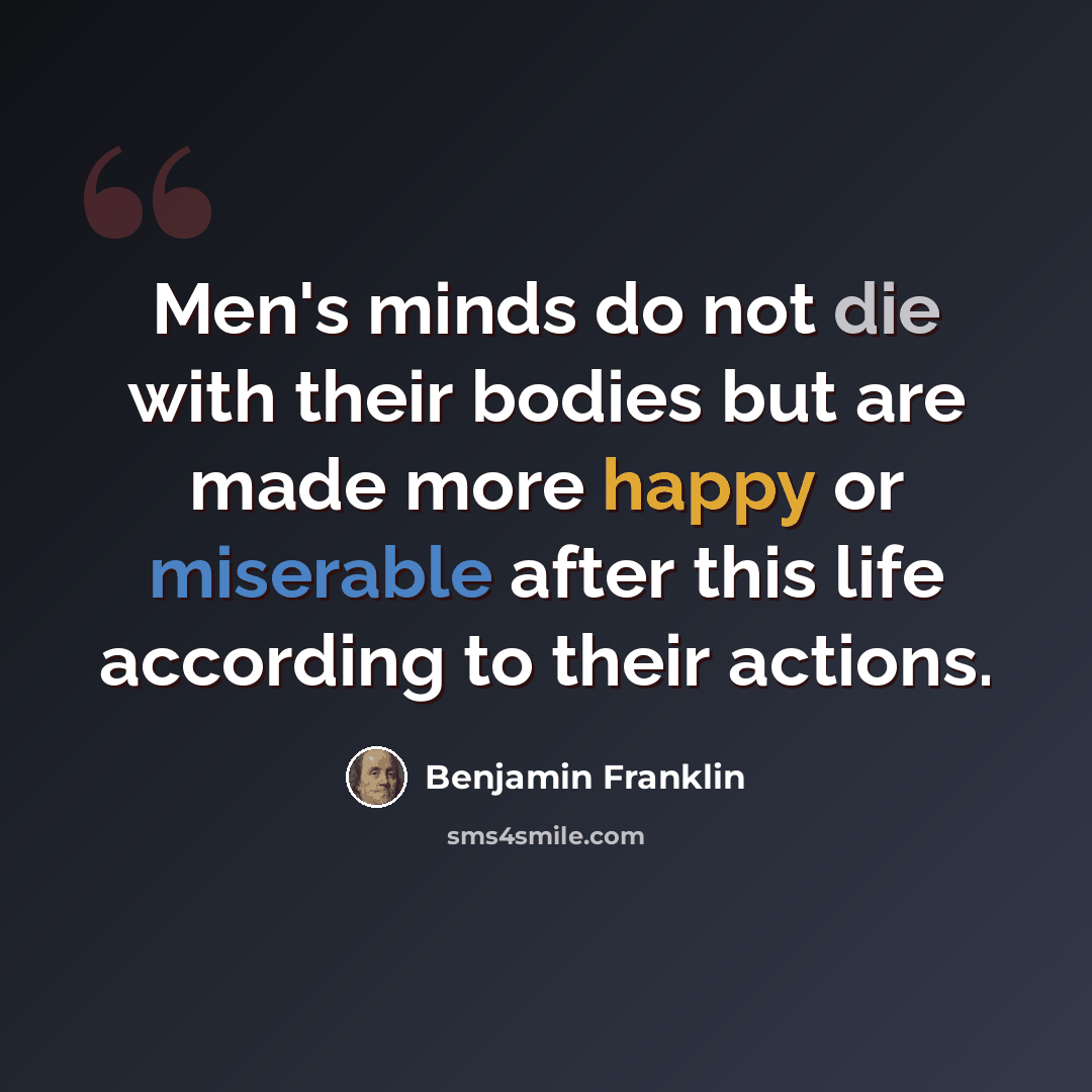 “Men's minds do not die with their bodies but are made more happy or miserable after this life according to their actions.” quote by Benjamin Franklin