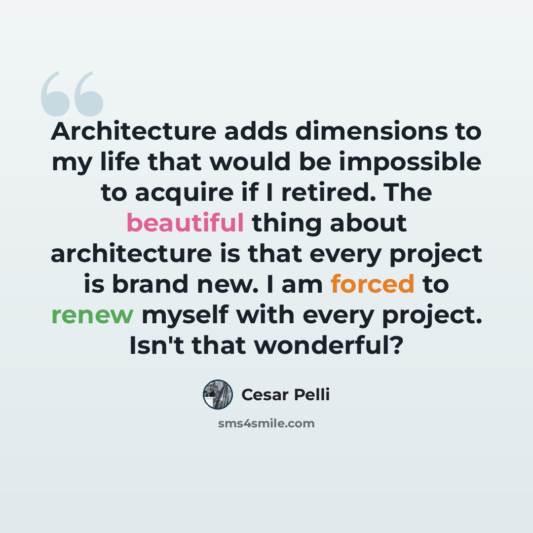 “Architecture adds dimensions to my life that would be impossible to acquire if I retired. The beautiful thing about architecture is that every project is brand new. I am forced to renew myself with every project. Isn't that wonderful?” quote by Cesar Pelli