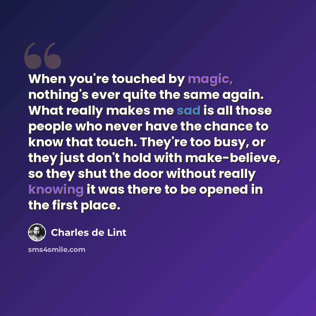 “When you're touched by magic, nothing's ever quite the same again. What really makes me sad is all those people who never have the chance to know that touch. They're too busy, or they just don't hold with make-believe, so they shut the door without really knowing it was there to be opened in the…” quote by Charles de Lint