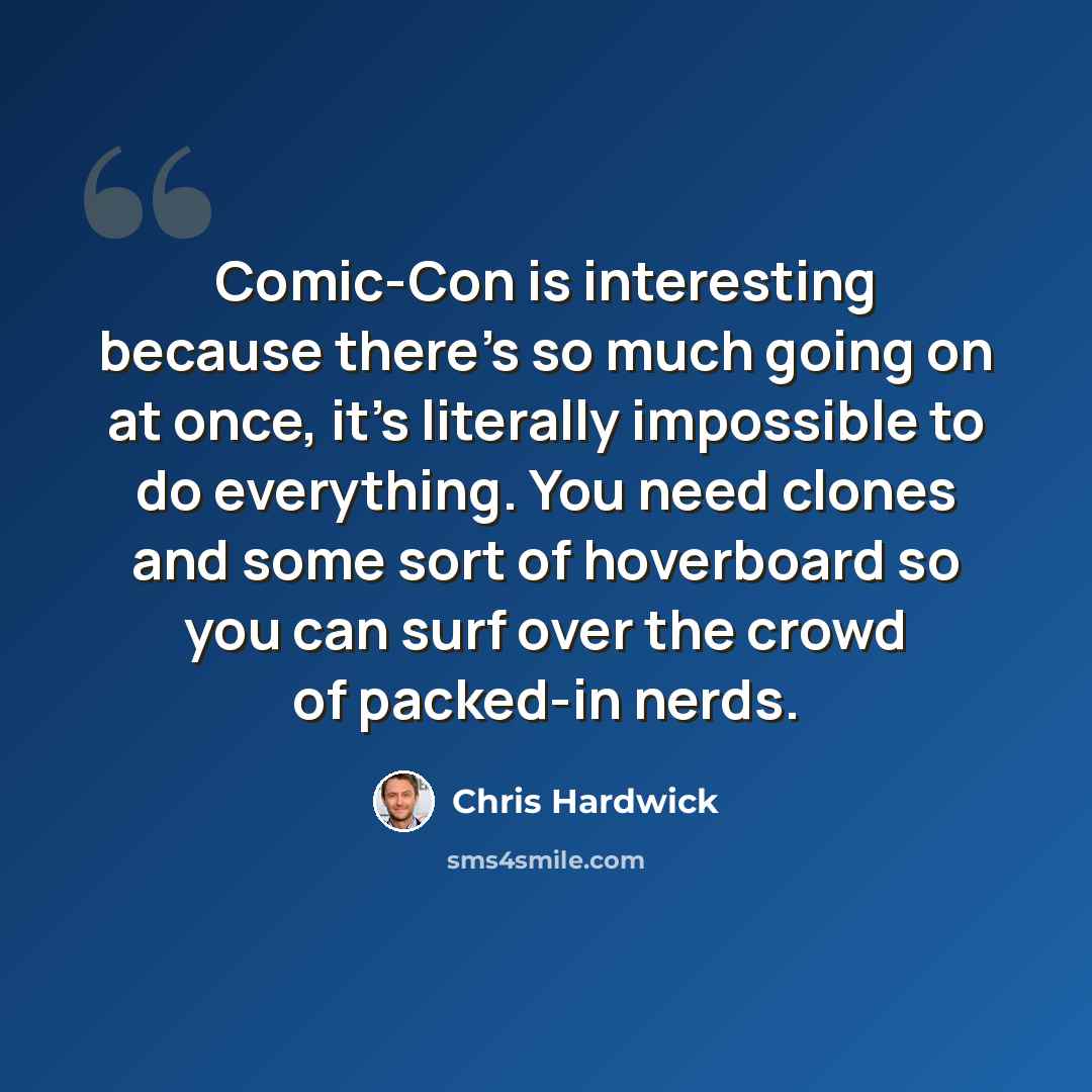 “Comic-Con is interesting because there's so much going on at once, it's literally impossible to do everything. You need clones and some sort of hoverboard so you can surf over the crowd of packed-in nerds.” quote by Chris Hardwick