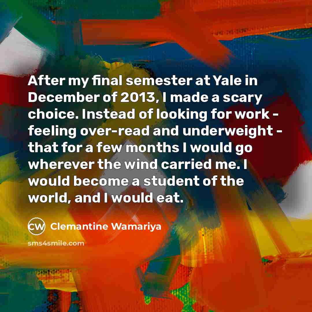 “After my final semester at Yale in December of 2013, I made a scary choice. Instead of looking for work - feeling over-read and underweight - that for a few months I would go wherever the wind carried me. I would become a student of the world, and I would eat.” quote by Clemantine Wamariya