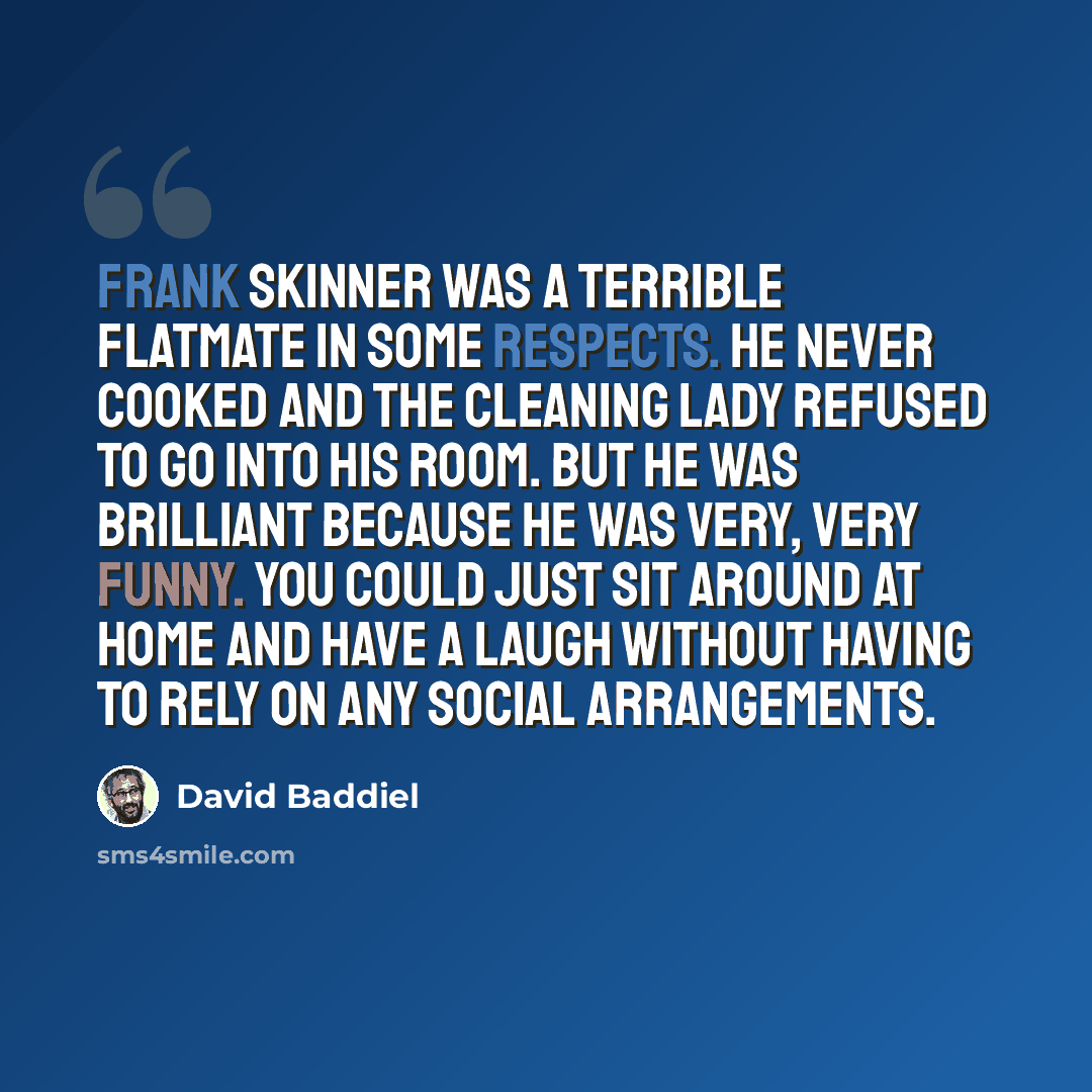 “Frank Skinner was a terrible flatmate in some respects. He never cooked and the cleaning lady refused to go into his room. But he was brilliant because he was very, very funny. You could just sit around at home and have a laugh without having to rely on any social arrangements.” quote by David Baddiel