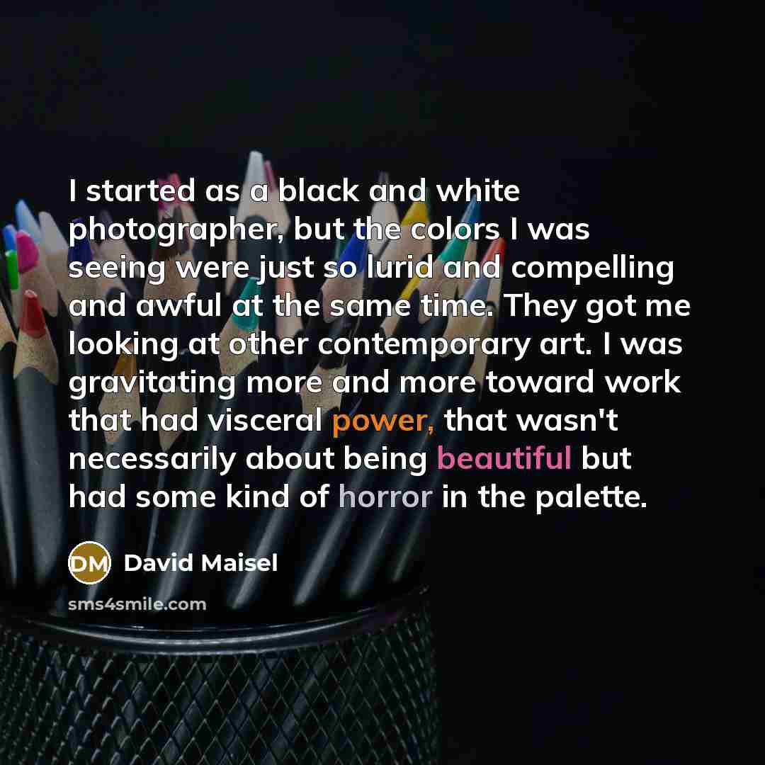 “I started as a black and white photographer, but the colors I was seeing were just so lurid and compelling and awful at the same time. They got me looking at other contemporary art. I was gravitating more and more toward work that had visceral power, that wasn't necessarily about being beautiful…” quote by David Maisel