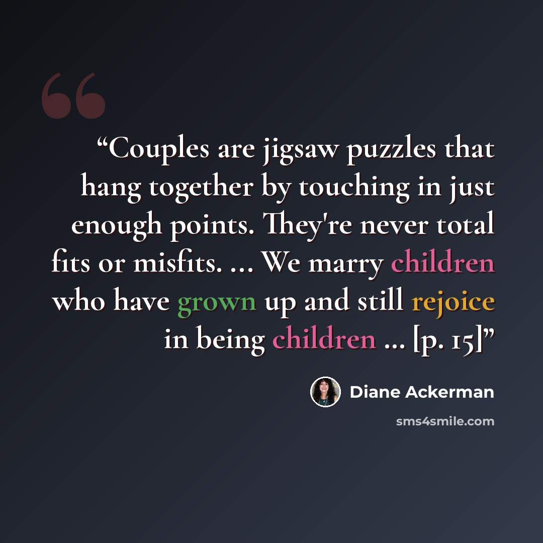 “Couples are jigsaw puzzles that hang together by touching in just enough points. They're never total fits or misfits. ... We marry children who have grown up and still rejoice in being children … [p. 15]” quote by Diane Ackerman