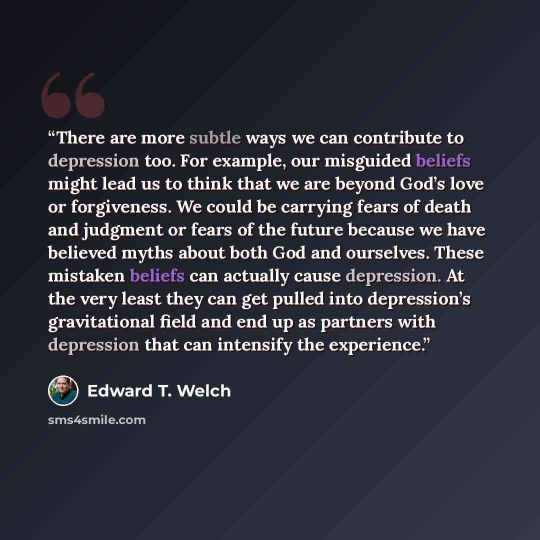 “There are more subtle ways we can contribute to depression too. For example, our misguided beliefs might lead us to think that we are beyond God’s love or forgiveness. We could be carrying fears of death and judgment or fears of the future because we have believed myths about both God and…” quote by Edward T. Welch