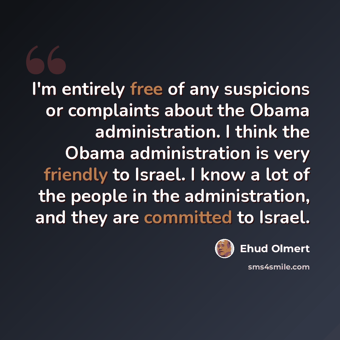 “I'm entirely free of any suspicions or complaints about the Obama administration. I think the Obama administration is very friendly to Israel. I know a lot of the people in the administration, and they are committed to Israel.” quote by Ehud Olmert