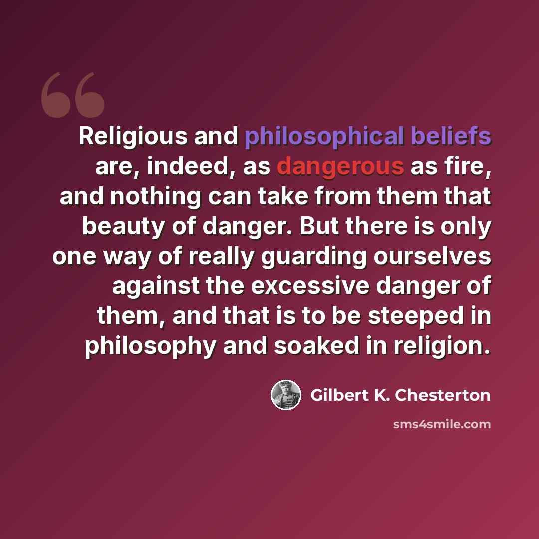“Religious and philosophical beliefs are, indeed, as dangerous as fire, and nothing can take from them that beauty of danger. But there is only one way of really guarding ourselves against the excessive danger of them, and that is to be steeped in philosophy and soaked in religion.” quote by Gilbert K. Chesterton