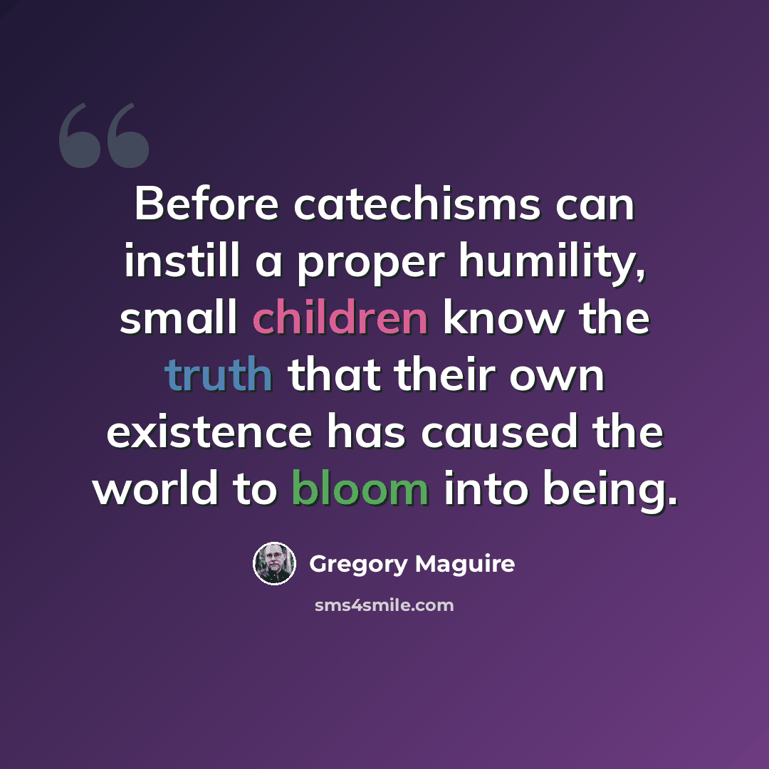 “Before catechisms can instill a proper humility, small children know the truth that their own existence has caused the world to bloom into being.” quote by Gregory Maguire