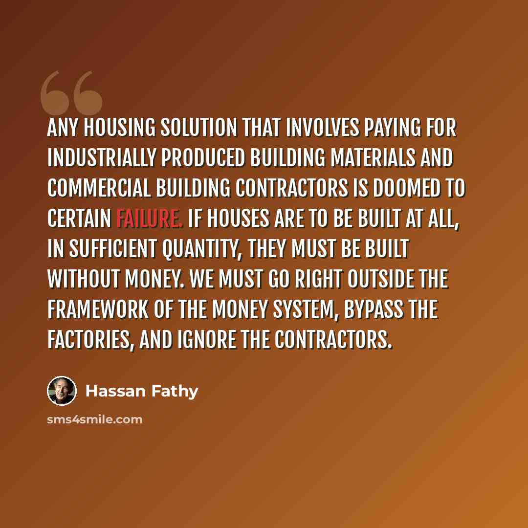 “Any housing solution that involves paying for industrially produced building materials and commercial building contractors is doomed to certain failure. If houses are to be built at all, in sufficient quantity, they must be built without money. We must go right outside the framework of the money…” quote by Hassan Fathy