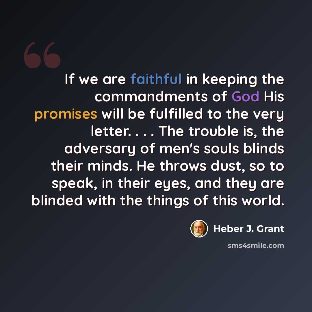 “If we are faithful in keeping the commandments of God His promises will be fulfilled to the very letter. . . . The trouble is, the adversary of men's souls blinds their minds. He throws dust, so to speak, in their eyes, and they are blinded with the things of this world.” quote by Heber J. Grant
