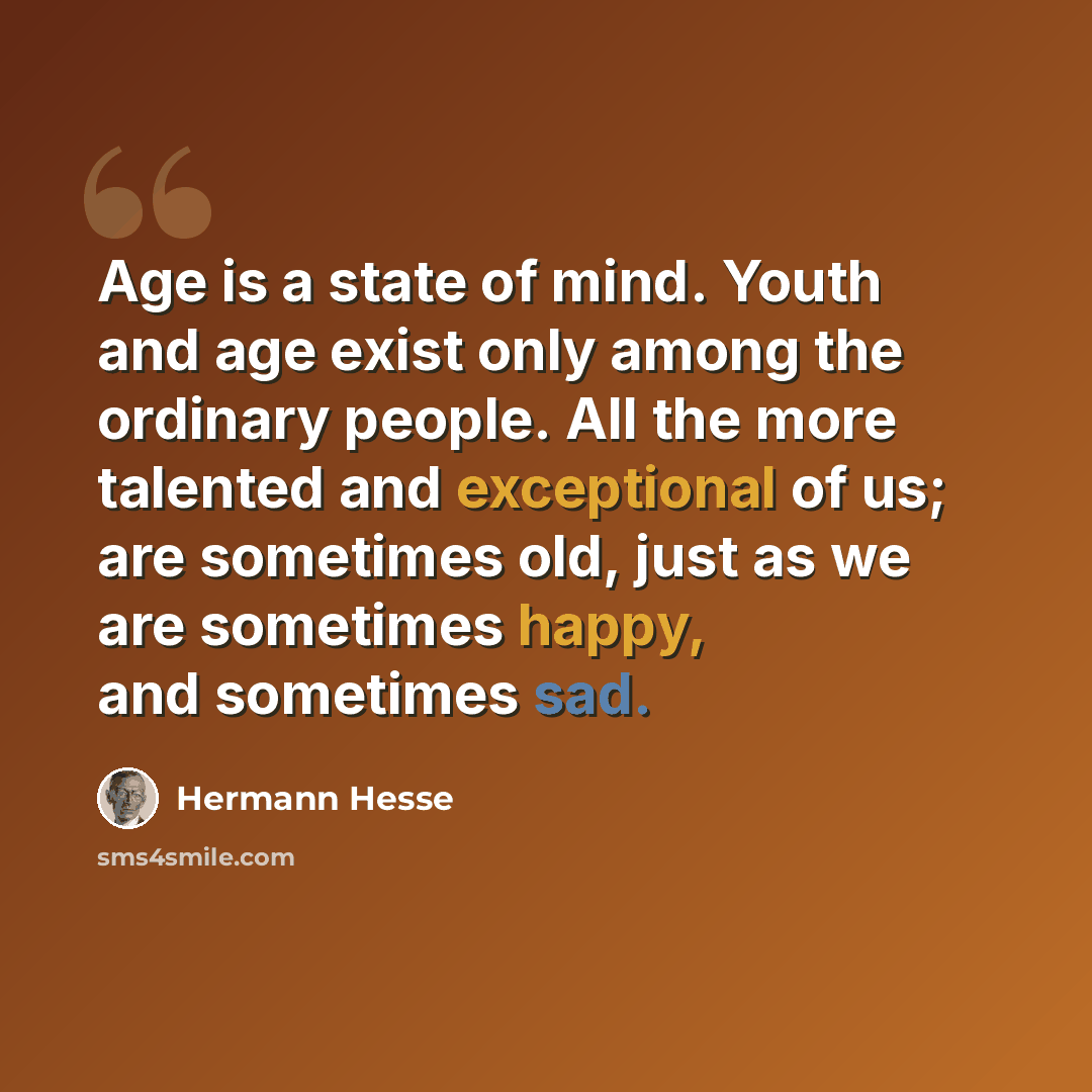 “Age is a state of mind. Youth and age exist only among the ordinary people. All the more talented and exceptional of us; are sometimes old, just as we are sometimes happy, and sometimes sad.” quote by Hermann Hesse