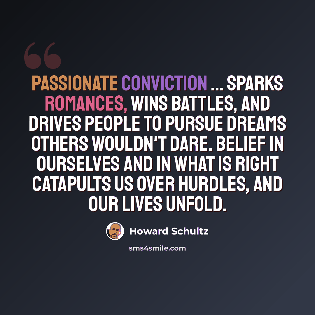 “Passionate conviction ... sparks romances, wins battles, and drives people to pursue dreams others wouldn't dare. Belief in ourselves and in what is right catapults us over hurdles, and our lives unfold.” quote by Howard Schultz