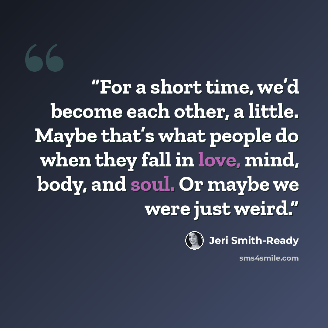 “For a short time, we’d become each other, a little. Maybe that’s what people do when they fall in love, mind, body, and soul. Or maybe we were just weird.” quote by Jeri Smith-Ready