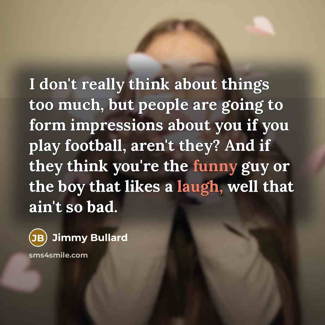 “I don't really think about things too much, but people are going to form impressions about you if you play football, aren't they? And if they think you're the funny guy or the boy that likes a laugh, well that ain't so bad.” quote by Jimmy Bullard