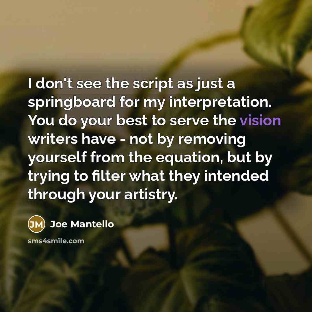 “I don't see the script as just a springboard for my interpretation. You do your best to serve the vision writers have - not by removing yourself from the equation, but by trying to filter what they intended through your artistry.” quote by Joe Mantello