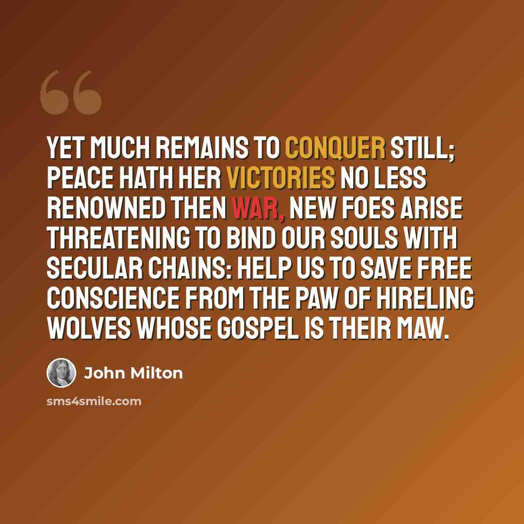 “Yet much remains To conquer still; peace hath her victories No less renowned then war, new foes arise Threatening to bind our souls with secular chains: Help us to save free conscience from the paw Of hireling wolves whose gospel is their maw.” quote by John Milton