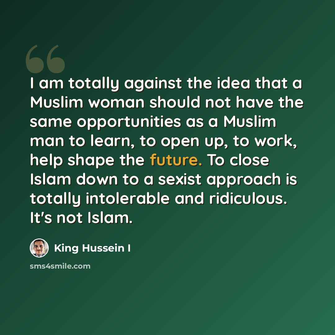 “I am totally against the idea that a Muslim woman should not have the same opportunities as a Muslim man to learn, to open up, to work, help shape the future. To close Islam down to a sexist approach is totally intolerable and ridiculous. It's not Islam.” quote by King Hussein I