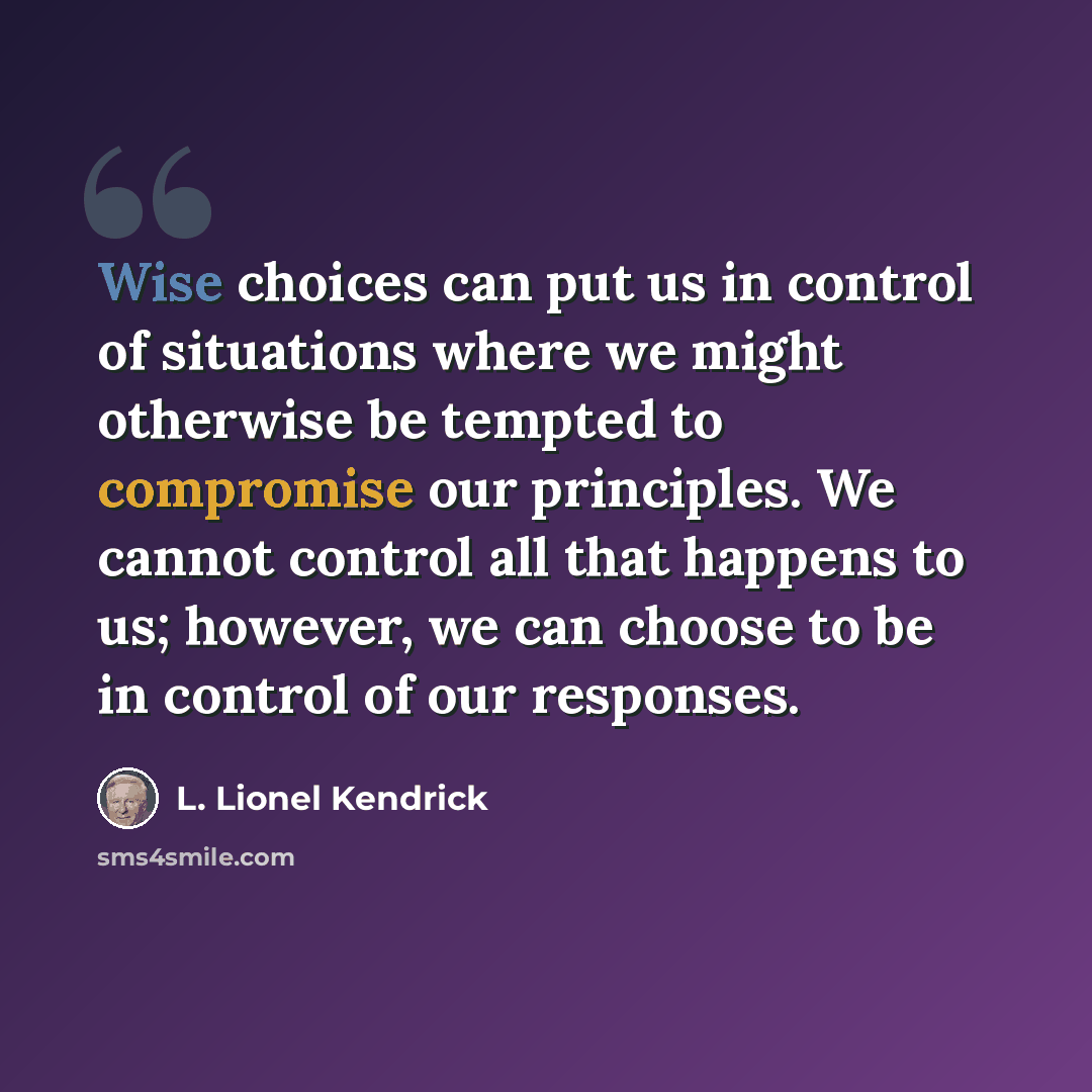 “Wise choices can put us in control of situations where we might otherwise be tempted to compromise our principles. We cannot control all that happens to us; however, we can choose to be in control of our responses.” quote by L. Lionel Kendrick