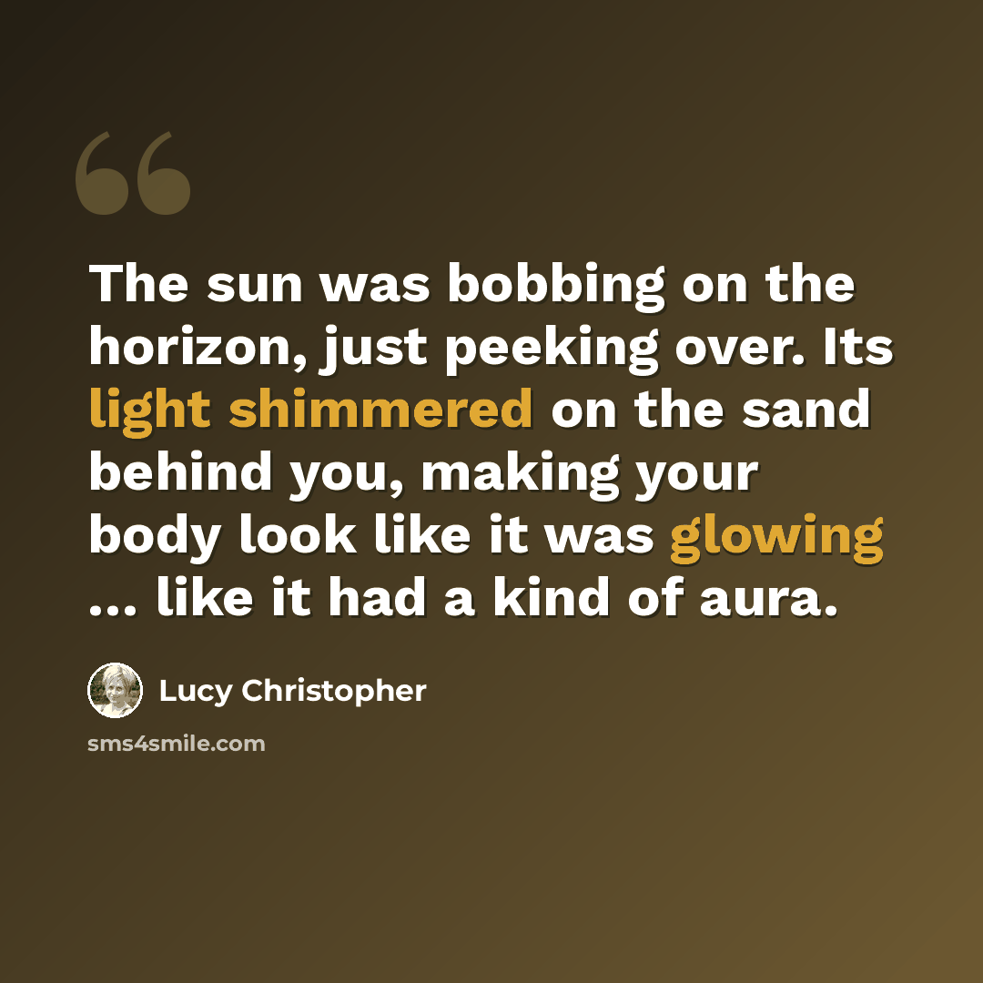“The sun was bobbing on the horizon, just peeking over. Its light shimmered on the sand behind you, making your body look like it was glowing … like it had a kind of aura.” quote by Lucy Christopher