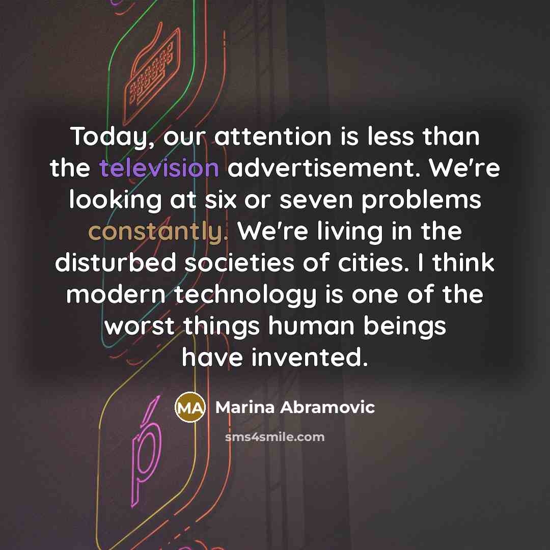“Today, our attention is less than the television advertisement. We're looking at six or seven problems constantly. We're living in the disturbed societies of cities. I think modern technology is one of the worst things human beings have invented.” quote by Marina Abramovic