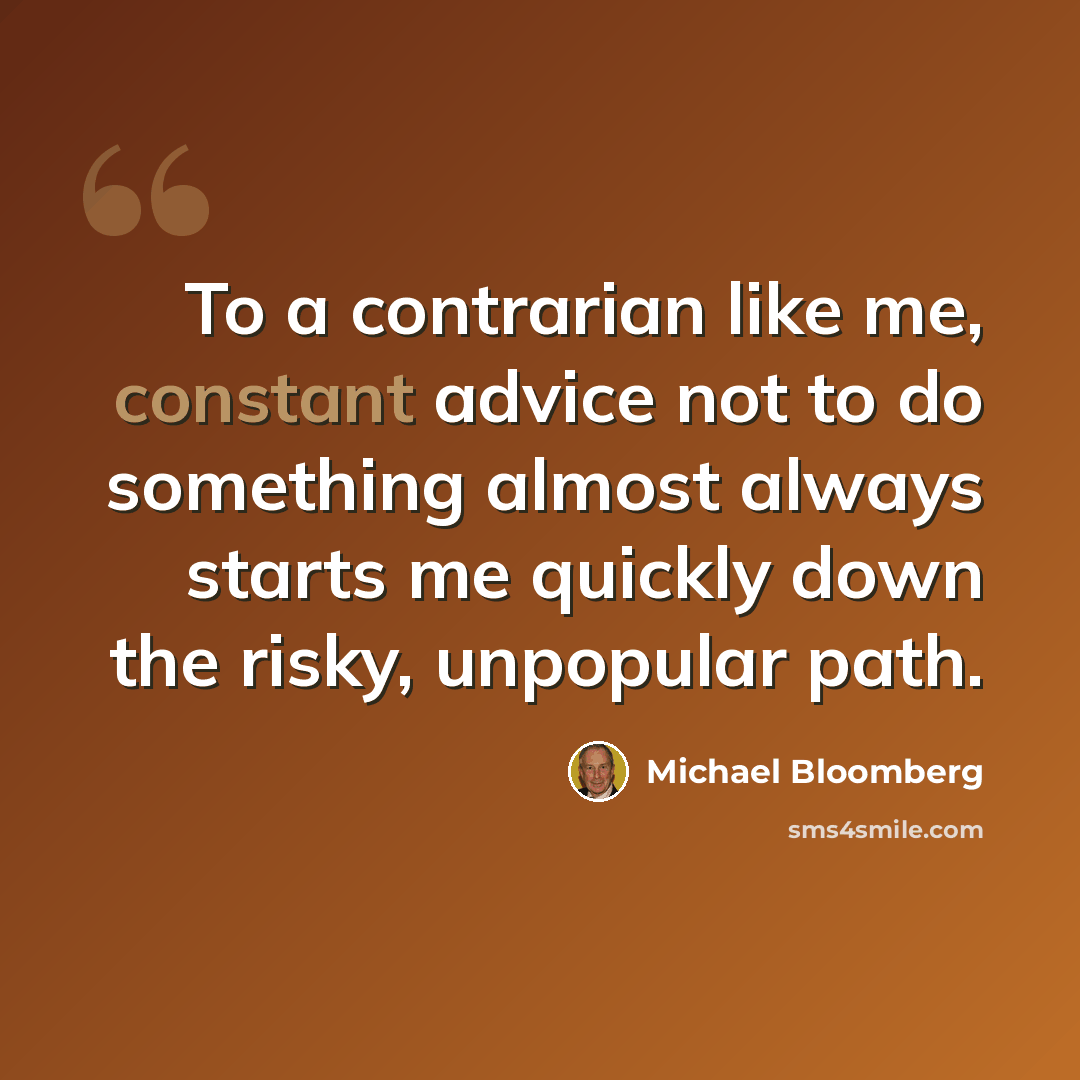 “To a contrarian like me, constant advice not to do something almost always starts me quickly down the risky, unpopular path.” quote by Michael Bloomberg
