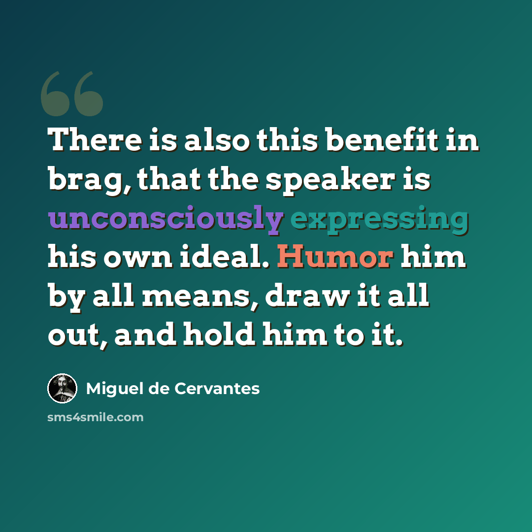 “There is also this benefit in brag, that the speaker is unconsciously expressing his own ideal. Humor him by all means, draw it all out, and hold him to it.” quote by Miguel de Cervantes