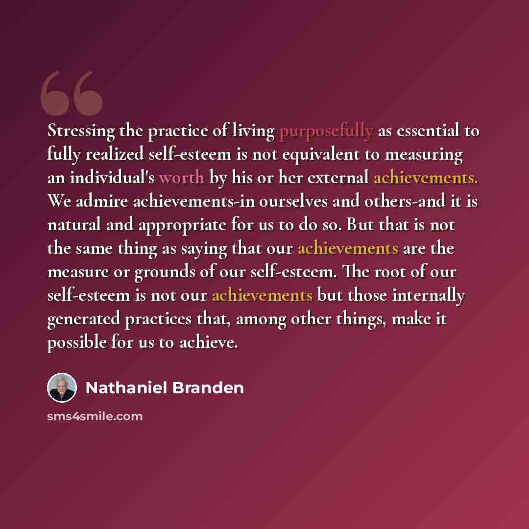 “Stressing the practice of living purposefully as essential to fully realized self-esteem is not equivalent to measuring an individual's worth by his or her external achievements. We admire achievements-in ourselves and others-and it is natural and appropriate for us to do so. But that is not the…” quote by Nathaniel Branden