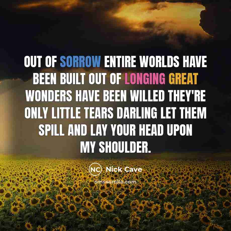 “Out of sorrow entire worlds have been built out of longing great wonders have been willed they're only little tears darling let them spill and lay your head upon my shoulder.” quote by Nick Cave