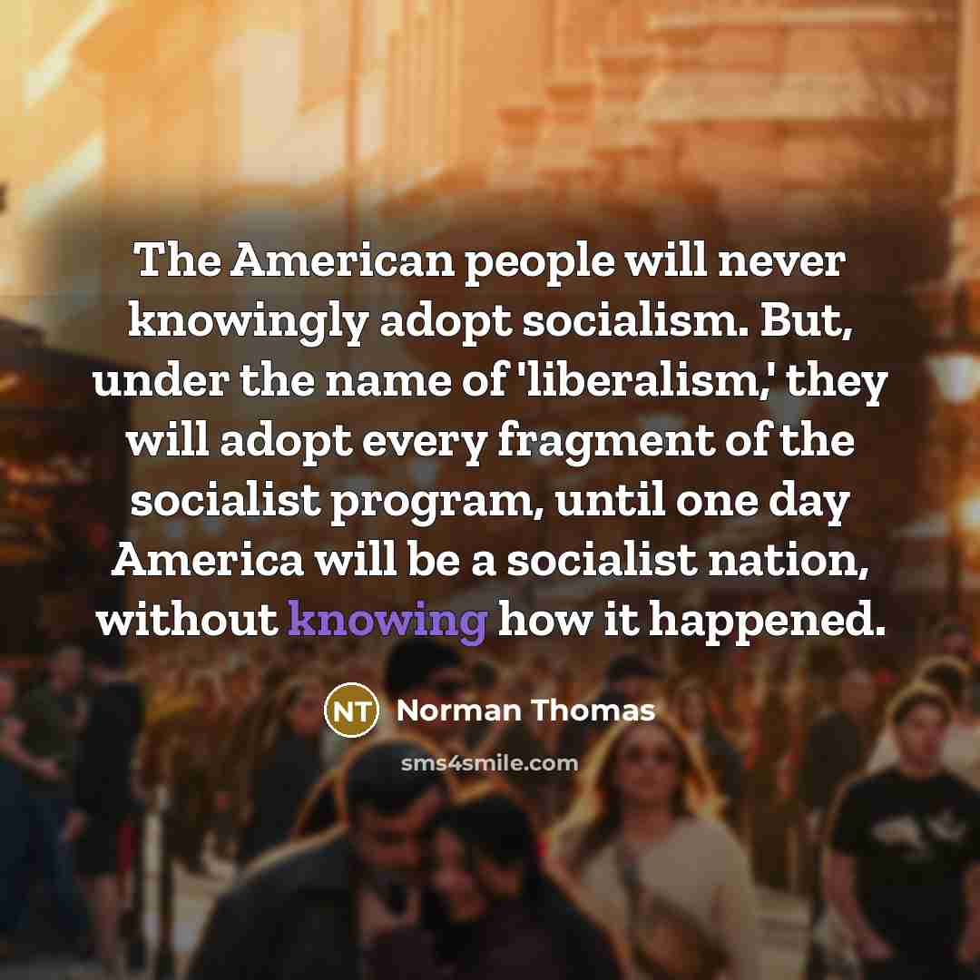 “The American people will never knowingly adopt socialism. But, under the name of 'liberalism,' they will adopt every fragment of the socialist program, until one day America will be a socialist nation, without knowing how it happened.” quote by Norman Thomas