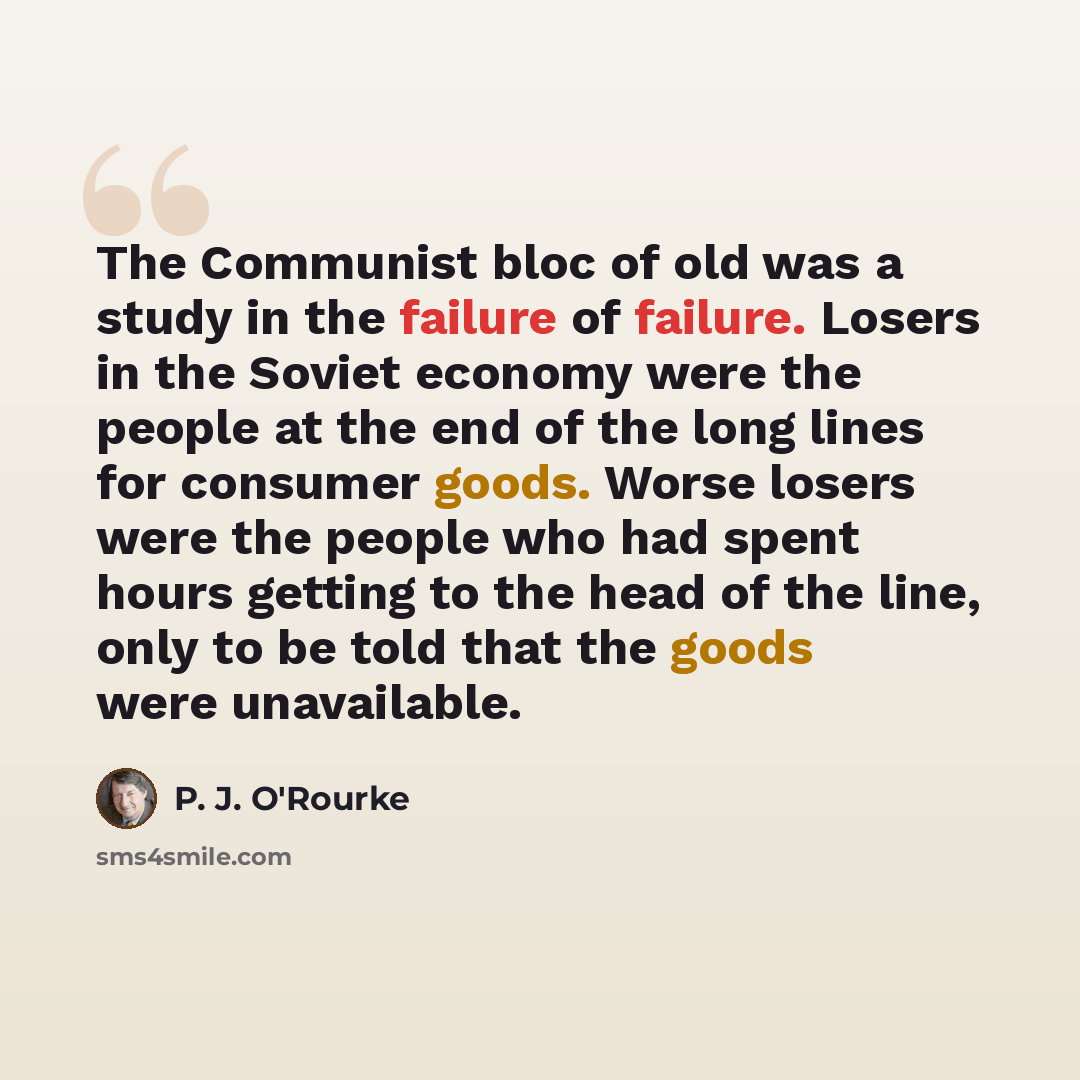 “The Communist bloc of old was a study in the failure of failure. Losers in the Soviet economy were the people at the end of the long lines for consumer goods. Worse losers were the people who had spent hours getting to the head of the line, only to be told that the goods were unavailable.” quote by P. J. O'Rourke
