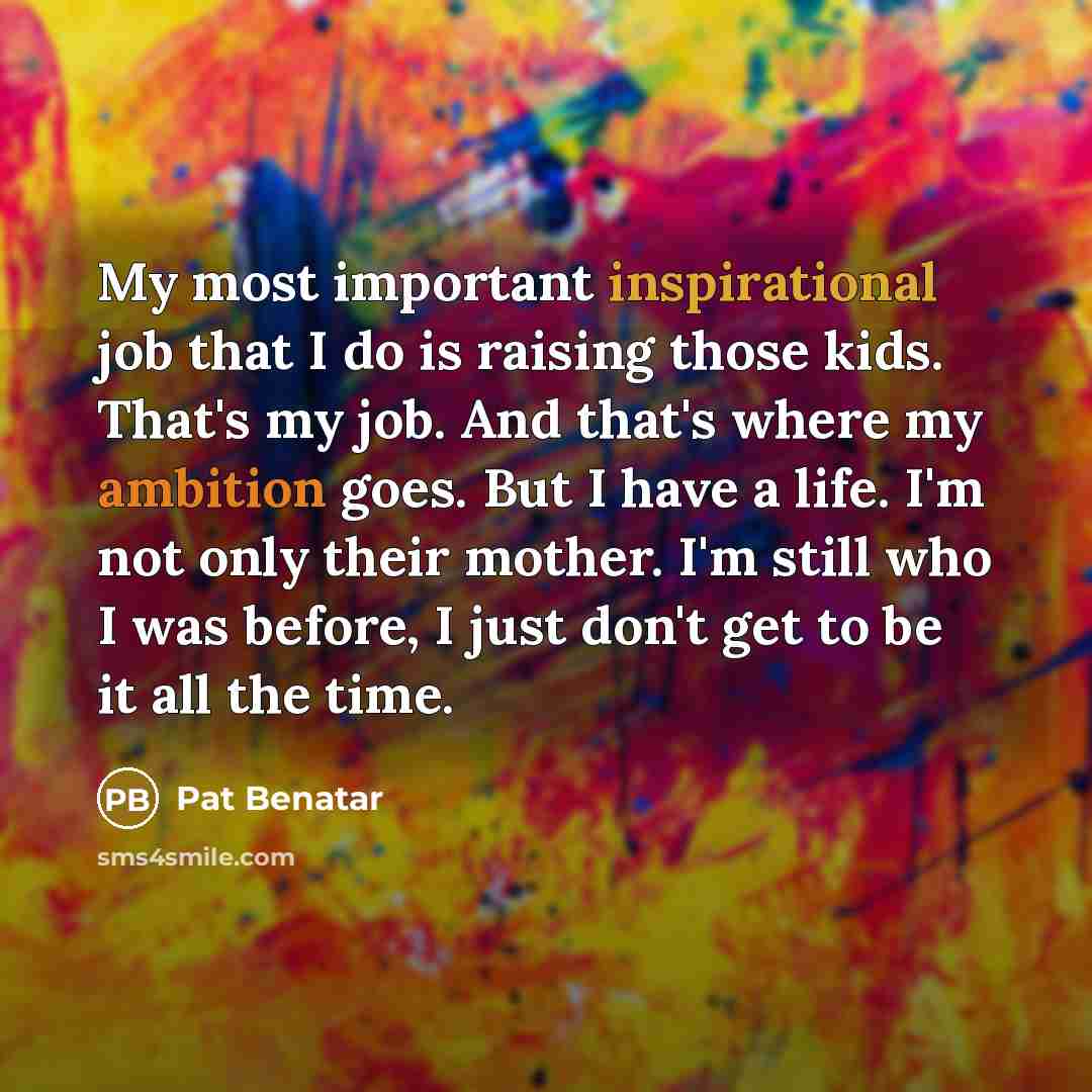 “My most important inspirational job that I do is raising those kids. That's my job. And that's where my ambition goes. But I have a life. I'm not only their mother. I'm still who I was before, I just don't get to be it all the time.” quote by Pat Benatar