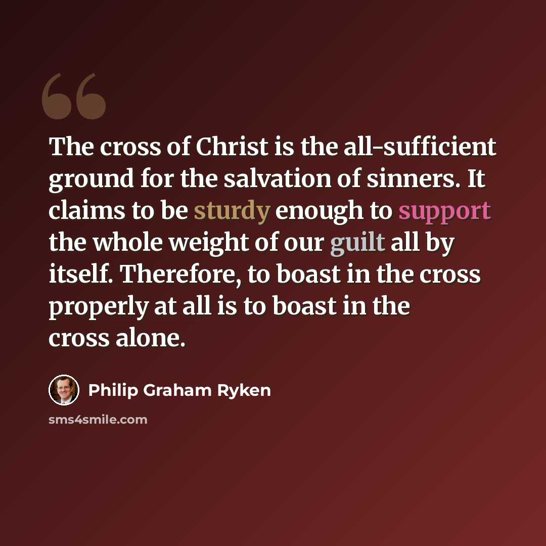 “The cross of Christ is the all-sufficient ground for the salvation of sinners. It claims to be sturdy enough to support the whole weight of our guilt all by itself. Therefore, to boast in the cross properly at all is to boast in the cross alone.” quote by Philip Graham Ryken