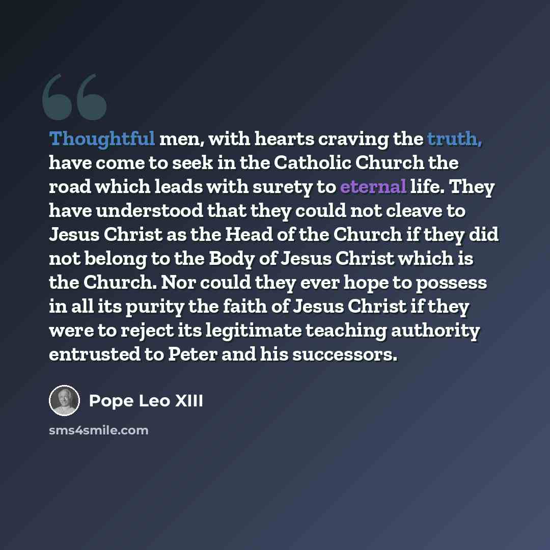 “Thoughtful men, with hearts craving the truth, have come to seek in the Catholic Church the road which leads with surety to eternal life. They have understood that they could not cleave to Jesus Christ as the Head of the Church if they did not belong to the Body of Jesus Christ which is the…” quote by Pope Leo XIII