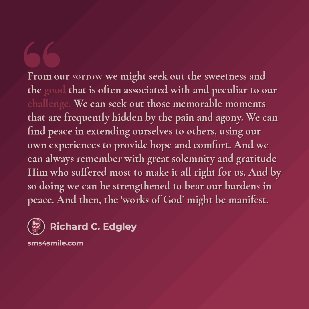 “From our sorrow we might seek out the sweetness and the good that is often associated with and peculiar to our challenge. We can seek out those memorable moments that are frequently hidden by the pain and agony. We can find peace in extending ourselves to others, using our own experiences to…” quote by Richard C. Edgley