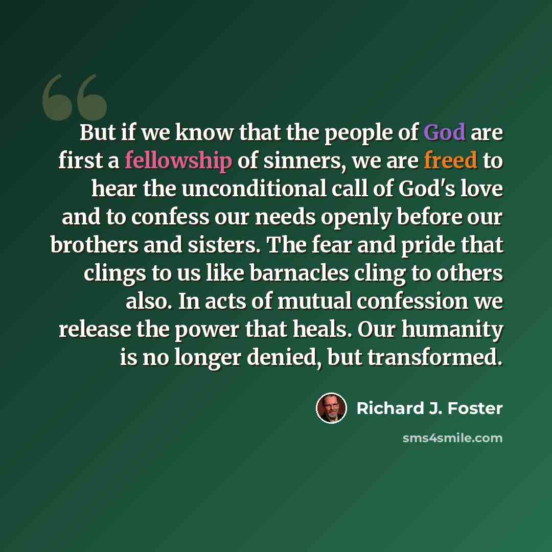 “But if we know that the people of God are first a fellowship of sinners, we are freed to hear the unconditional call of God's love and to confess our needs openly before our brothers and sisters. The fear and pride that clings to us like barnacles cling to others also. In acts of mutual confession…” quote by Richard J. Foster