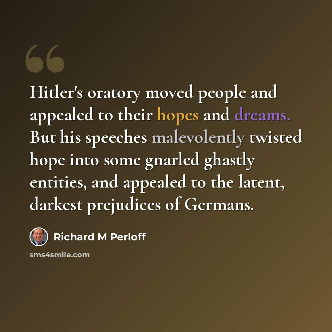 “Hitler's oratory moved people and appealed to their hopes and dreams. But his speeches malevolently twisted hope into some gnarled ghastly entities, and appealed to the latent, darkest prejudices of Germans.” quote by Richard M Perloff