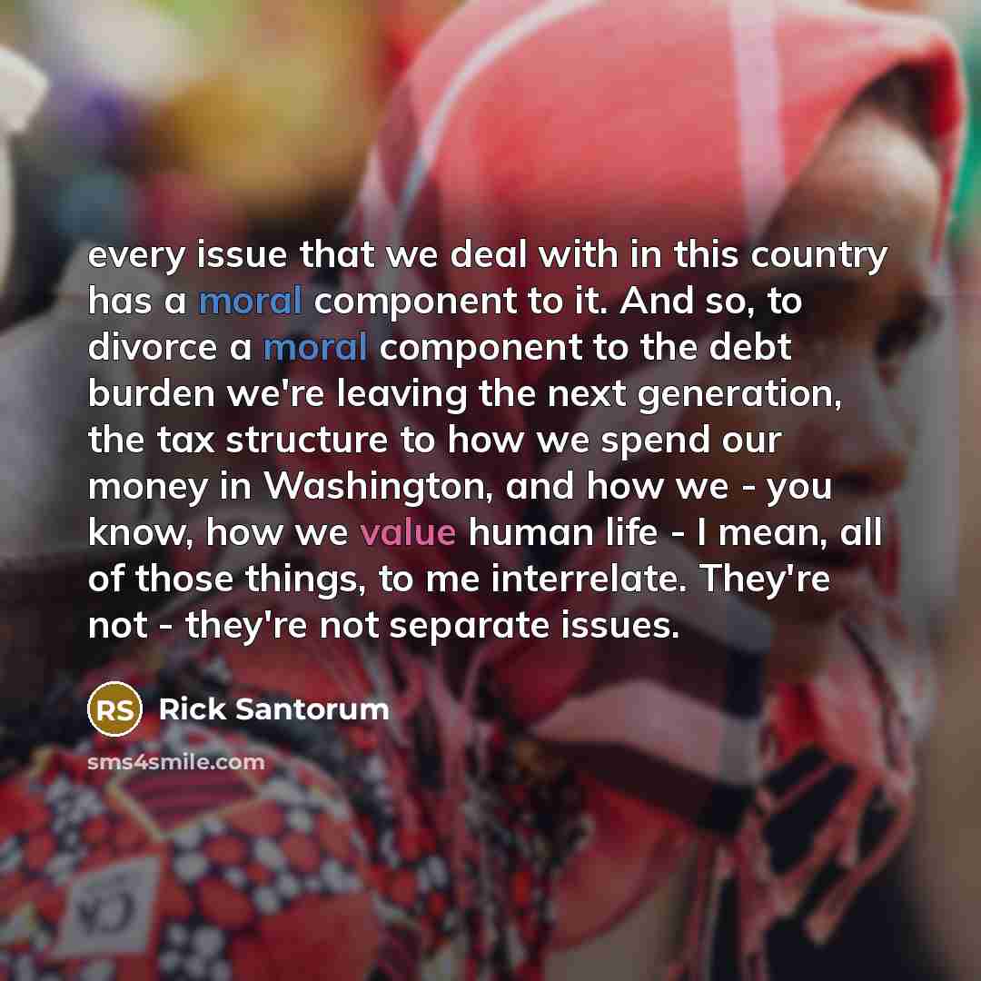 “every issue that we deal with in this country has a moral component to it. And so, to divorce a moral component to the debt burden we're leaving the next generation, the tax structure to how we spend our money in Washington, and how we - you know, how we value human life - I mean, all of those…” quote by Rick Santorum