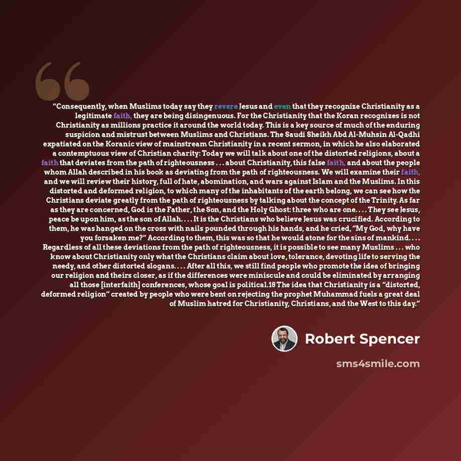 “Consequently, when Muslims today say they revere Jesus and even that they recognize Christianity as a legitimate faith, they are being disingenuous. For the Christianity that the Koran recognizes is not Christianity as millions practice it around the world today. This is a key source of much of…” quote by Robert Spencer