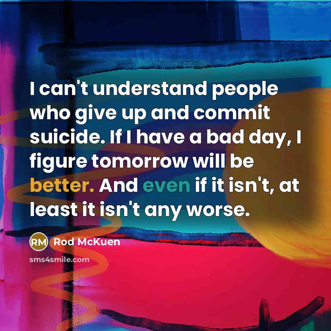 “I can't understand people who give up and commit suicide. If I have a bad day, I figure tomorrow will be better. And even if it isn't, at least it isn't any worse.” quote by Rod McKuen