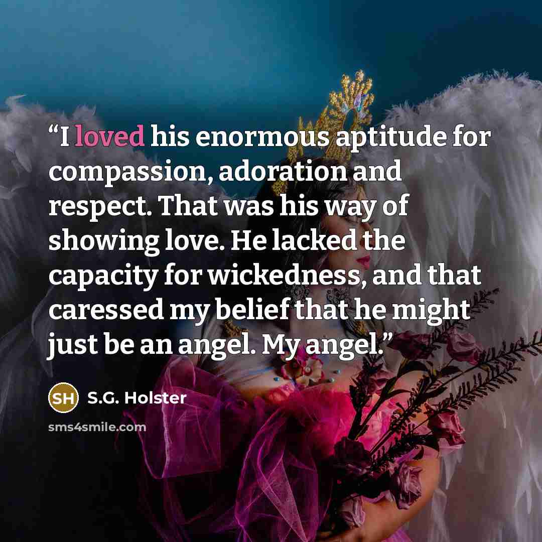 “I loved his enormous aptitude for compassion, adoration and respect. That was his way of showing love. He lacked the capacity for wickedness, and that caressed my belief that he might just be an angel. My angel.” quote by S.G. Holster