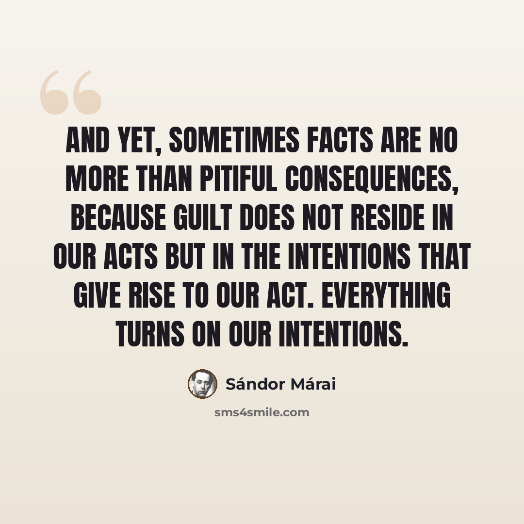 “And yet, sometimes facts are no more than pitiful consequences, because guilt does not reside in our acts but in the intentions that give rise to our act. Everything turns on our intentions.” quote by Sándor Márai