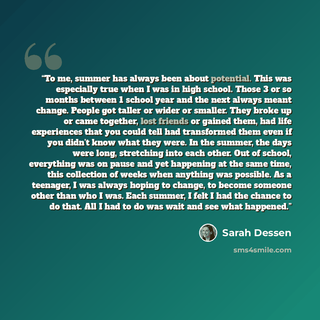 “To me, summer has always been about potential. This was especially true when I was in high school. Those 3 or so months between 1 school year and the next always meant change. People got taller or wider or smaller. They broke up or came together, lost friends or gained them, had life experiences…” quote by Sarah Dessen