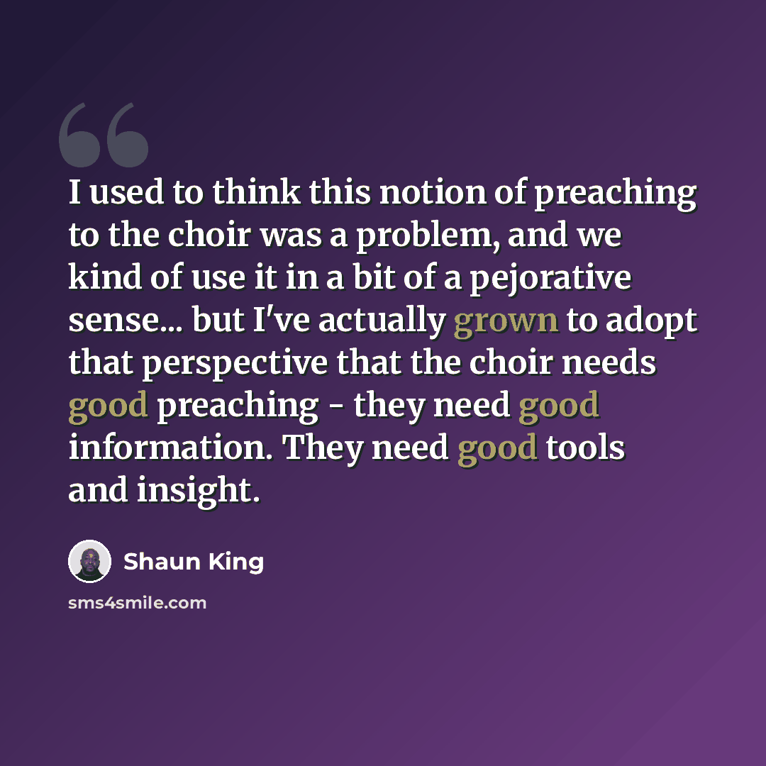 “I used to think this notion of preaching to the choir was a problem, and we kind of use it in a bit of a pejorative sense... but I've actually grown to adopt that perspective that the choir needs good preaching - they need good information. They need good tools and insight.” quote by Shaun King