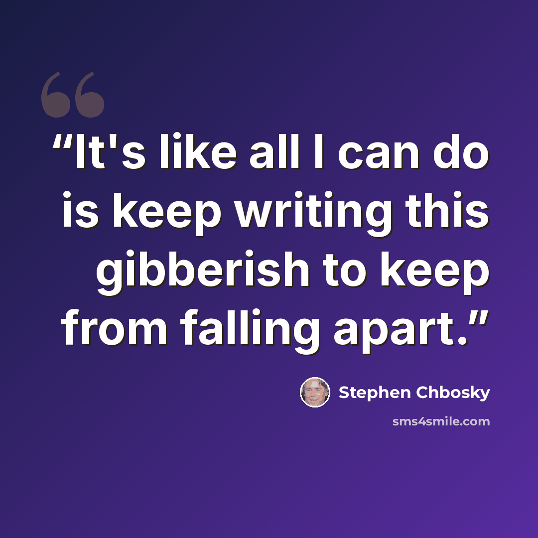 “It's like all I can do is keep writing this gibberish to keep from falling apart.” quote by Stephen Chbosky