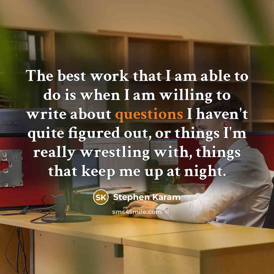 “The best work that I am able to do is when I am willing to write about questions I haven't quite figured out, or things I'm really wrestling with, things that keep me up at night.” quote by Stephen Karam